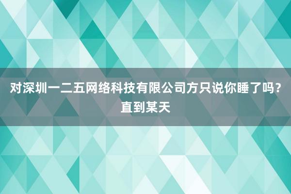 对深圳一二五网络科技有限公司方只说你睡了吗？直到某天