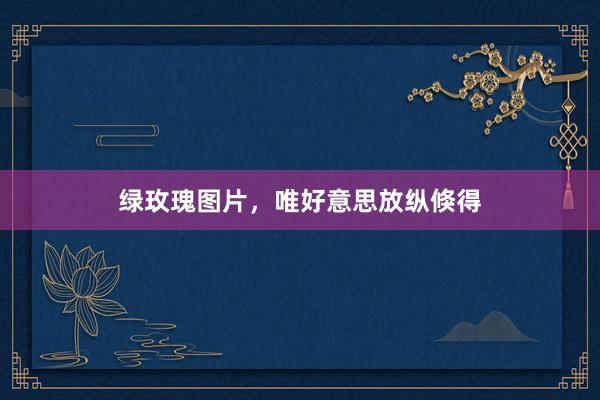 绿玫瑰图片，唯好意思放纵倏得