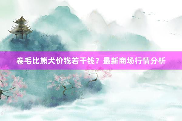 卷毛比熊犬价钱若干钱？最新商场行情分析